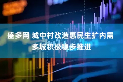 盛多网 城中村改造惠民生扩内需 多城积极稳步推进