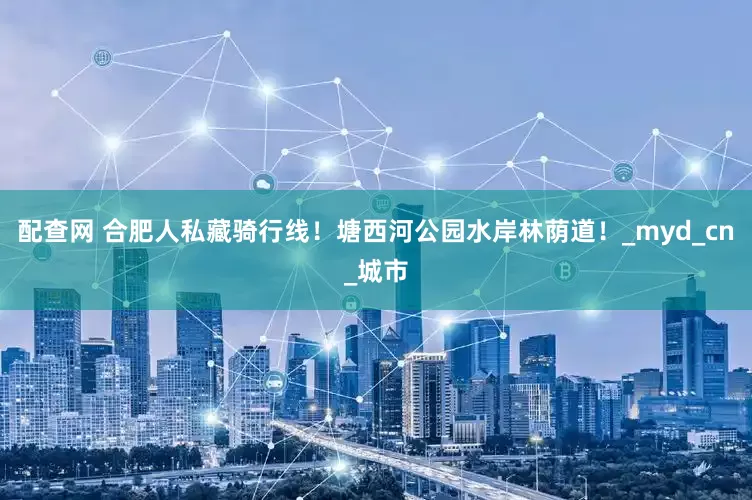配查网 合肥人私藏骑行线！塘西河公园水岸林荫道！_myd_cn_城市