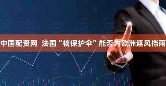 中国配资网  法国“核保护伞”能否为欧洲遮风挡雨