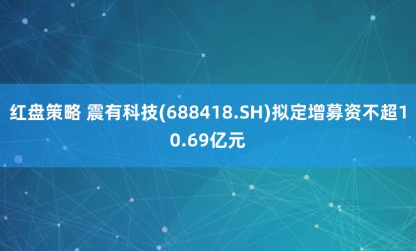 红盘策略 震有科技(688418.SH)拟定增募资不超10.69亿元