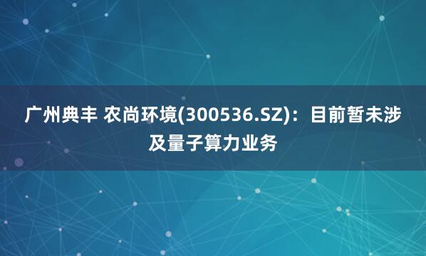 广州典丰 农尚环境(300536.SZ)：目前暂未涉及量子算力业务