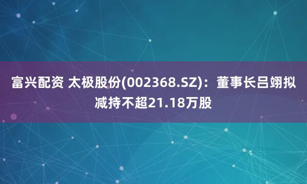 富兴配资 太极股份(002368.SZ)：董事长吕翊拟减持不超21.18万股