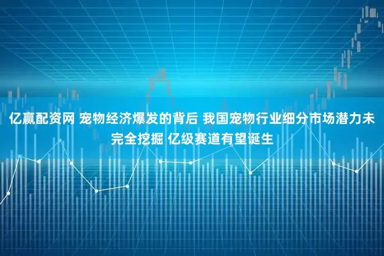 亿赢配资网 宠物经济爆发的背后 我国宠物行业细分市场潜力未完全挖掘 亿级赛道有望诞生