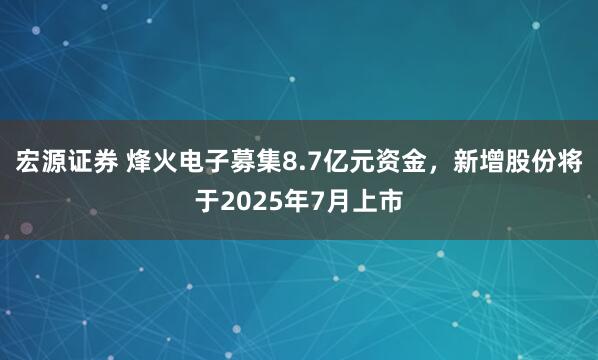 宏源证券 烽火电子募集8.7亿元资金，新增股份将于2025年7月上市