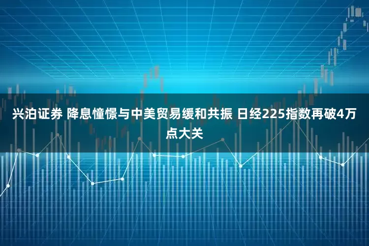 兴泊证券 降息憧憬与中美贸易缓和共振 日经225指数再破4万点大关