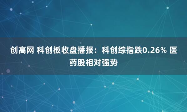 创高网 科创板收盘播报：科创综指跌0.26% 医药股相对强势