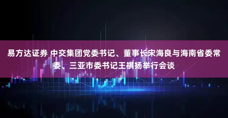 易方达证券 中交集团党委书记、董事长宋海良与海南省委常委、三亚市委书记王祺扬举行会谈
