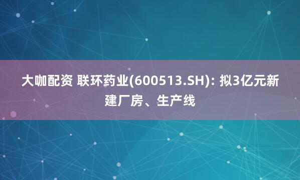 大咖配资 联环药业(600513.SH): 拟3亿元新建厂房、生产线