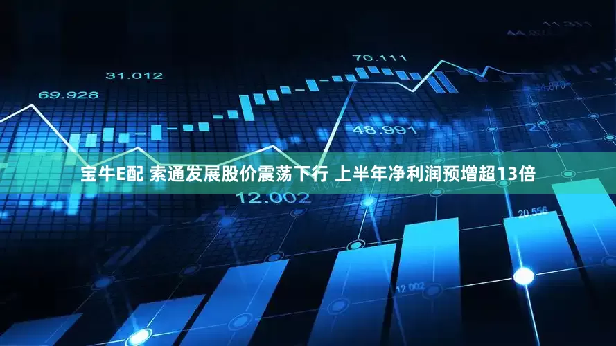 宝牛E配 索通发展股价震荡下行 上半年净利润预增超13倍