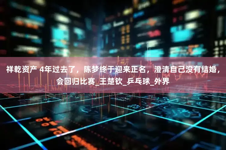 祥乾资产 4年过去了，陈梦终于迎来正名，澄清自己没有结婚，会回归比赛_王楚钦_乒乓球_外界