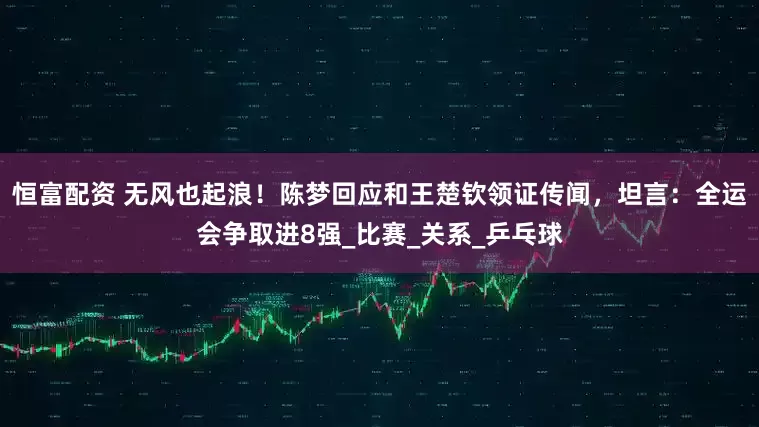 恒富配资 无风也起浪！陈梦回应和王楚钦领证传闻，坦言：全运会争取进8强_比赛_关系_乒乓球