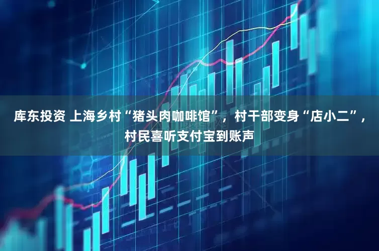 库东投资 上海乡村“猪头肉咖啡馆”，村干部变身“店小二”，村民喜听支付宝到账声
