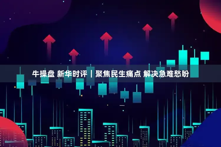 牛操盘 新华时评｜聚焦民生痛点 解决急难愁盼