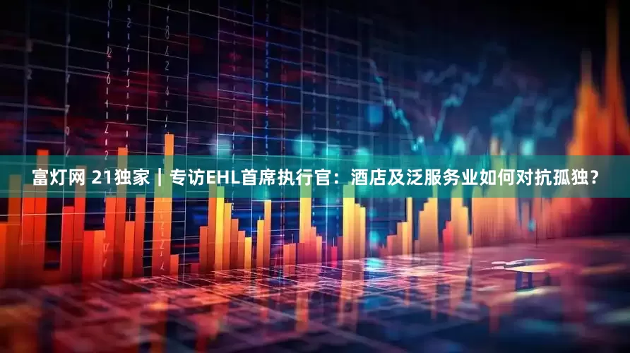 富灯网 21独家｜专访EHL首席执行官：酒店及泛服务业如何对抗孤独？