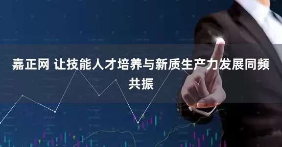 嘉正网 让技能人才培养与新质生产力发展同频共振