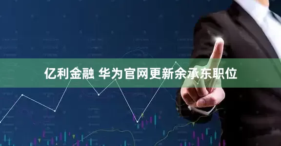 亿利金融 华为官网更新余承东职位