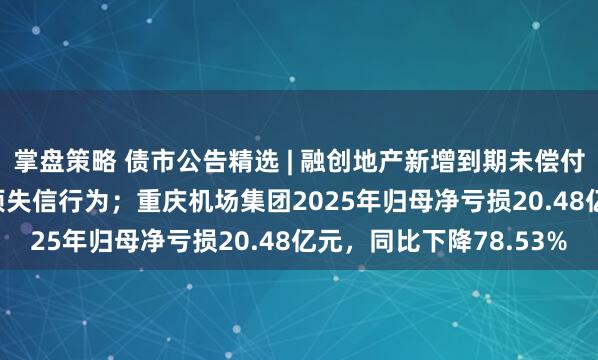 掌盘策略 债市公告精选 | 融创地产新增到期未偿付债务8.476亿元及2项失信行为；重庆机场集团2025年归母净亏损20.48亿元，同比下降78.53%